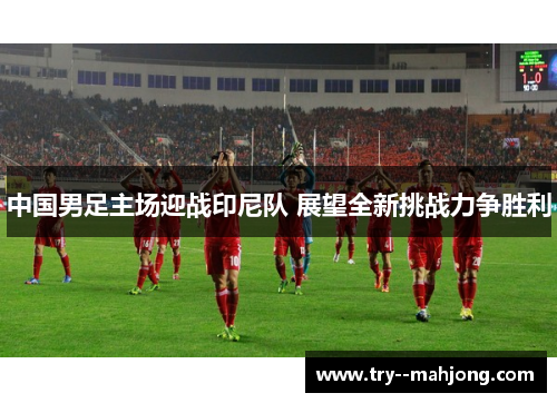 中国男足主场迎战印尼队 展望全新挑战力争胜利 中国男足主场迎战印尼队 展望全新挑战力争胜利