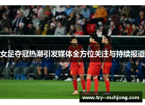 女足夺冠热潮引发媒体全方位关注与持续报道 女足夺冠热潮引发媒体全方位关注与持续报道
